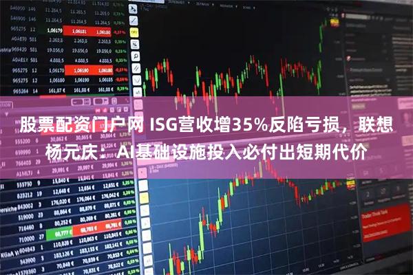 股票配资门户网 ISG营收增35%反陷亏损，联想杨元庆：AI基础设施投入必付出短期代价