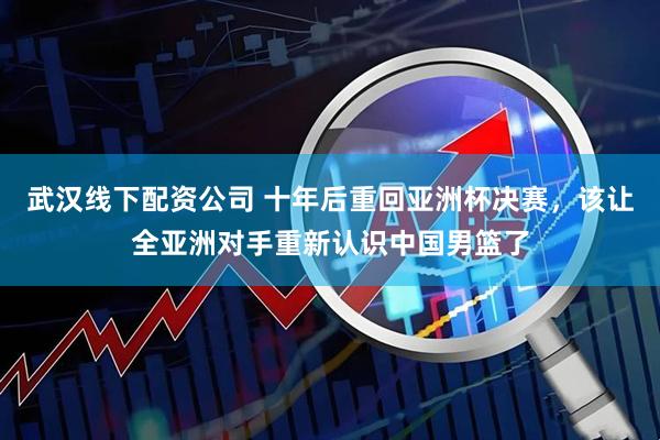 武汉线下配资公司 十年后重回亚洲杯决赛，该让全亚洲对手重新认识中国男篮了