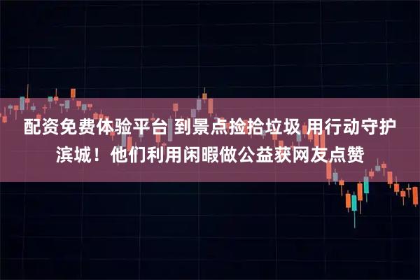 配资免费体验平台 到景点捡拾垃圾 用行动守护滨城！他们利用闲暇做公益获网友点赞