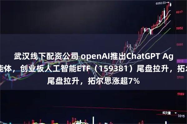 武汉线下配资公司 openAI推出ChatGPT Agent统一智能体，创业板人工智能ETF（159381）尾盘拉升，拓尔思涨超7%