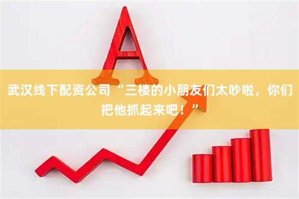 武汉线下配资公司 “三楼的小朋友们太吵啦，你们把他抓起来吧！”