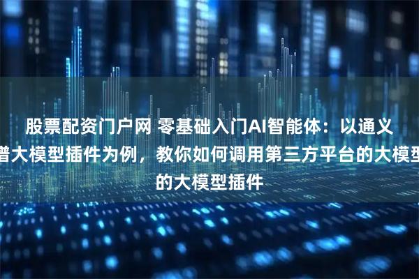 股票配资门户网 零基础入门AI智能体：以通义和智谱大模型插件为例，教你如何调用第三方平台的大模型插件