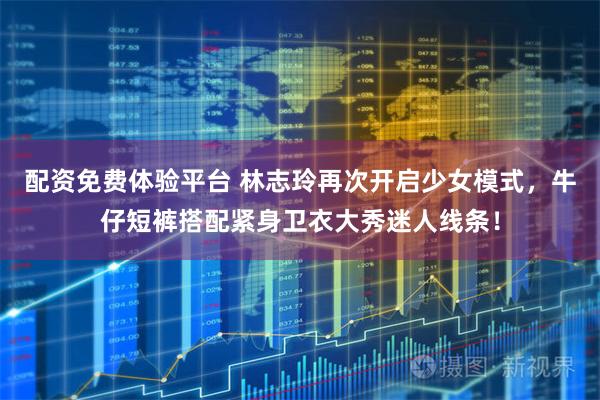 配资免费体验平台 林志玲再次开启少女模式，牛仔短裤搭配紧身卫衣大秀迷人线条！