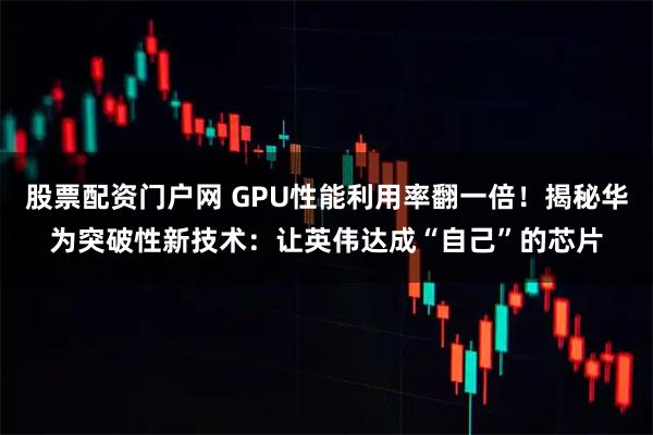 股票配资门户网 GPU性能利用率翻一倍！揭秘华为突破性新技术：让英伟达成“自己”的芯片