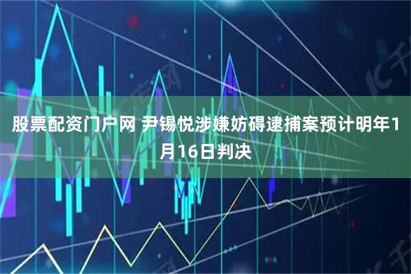 股票配资门户网 尹锡悦涉嫌妨碍逮捕案预计明年1月16日判决