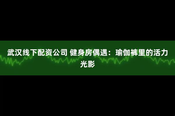 武汉线下配资公司 健身房偶遇：瑜伽裤里的活力光影