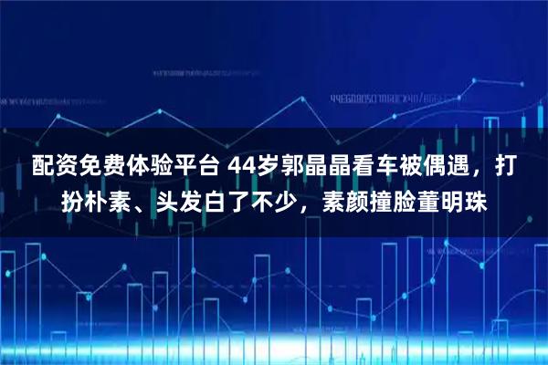 配资免费体验平台 44岁郭晶晶看车被偶遇，打扮朴素、头发白了不少，素颜撞脸董明珠