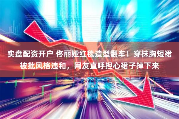 实盘配资开户 佟丽娅红毯造型翻车！穿抹胸短裙被批风格违和，网友直呼担心裙子掉下来